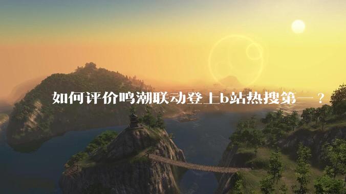 如何评价鸣潮联动登上b站热搜第一?