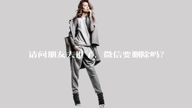 请问朋友去世了，微信要删除吗？